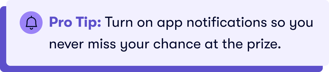 Pro Tip: Turn on app notifications so you never miss your chance at the prize.